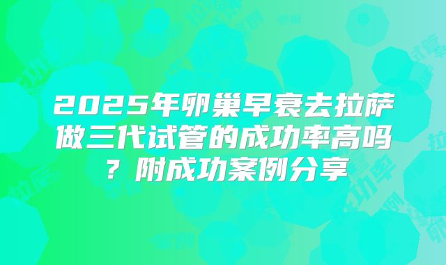 2025年卵巢早衰去拉萨做三代试管的成功率高吗?附成功案例分享