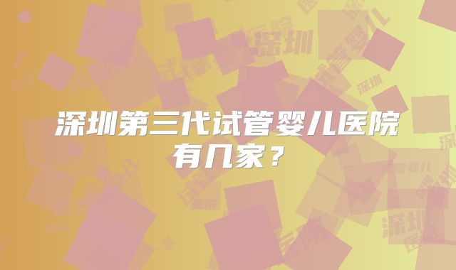深圳第三代试管婴儿医院有几家?