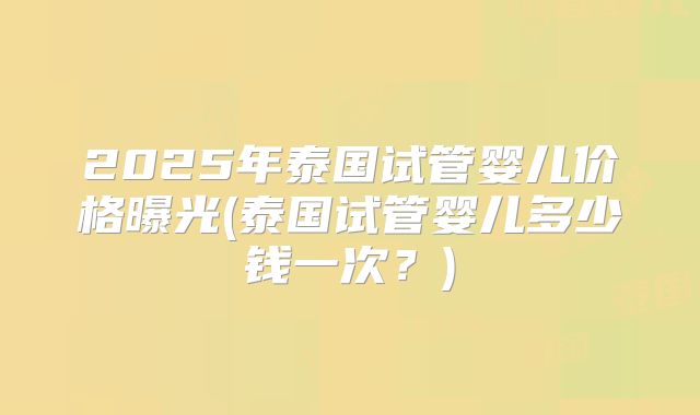 2025年泰国试管婴儿价格曝光(泰国试管婴儿多少钱一次?)