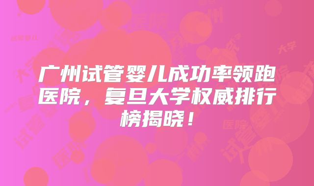 广州试管婴儿成功率领跑医院，复旦大学权威排行榜揭晓！