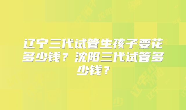 辽宁三代试管生孩子要花多少钱？沈阳三代试管多少钱？