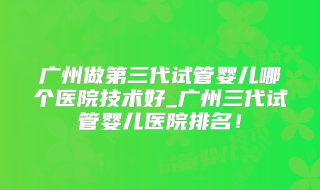 广州做第三代试管婴儿哪个医院技术好_广州三代试管婴儿医院排名！