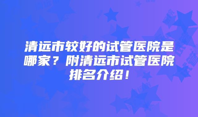 清远市较好的试管医院是哪家？附清远市试管医院排名介绍！