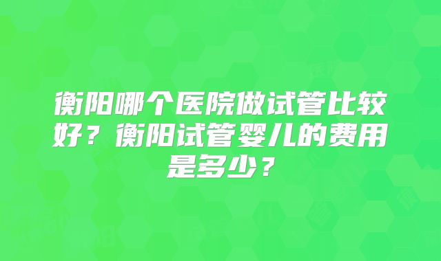 衡阳哪个医院做试管比较好？衡阳试管婴儿的费用是多少？