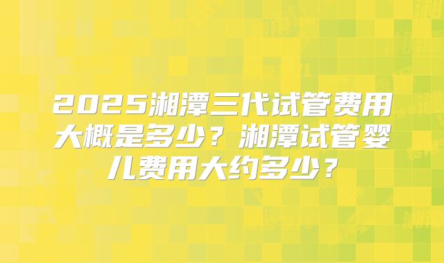 2025湘潭三代试管费用大概是多少?湘潭试管婴儿费用大约多少?