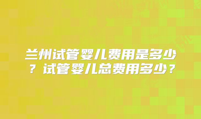 兰州试管婴儿费用是多少？试管婴儿总费用多少？