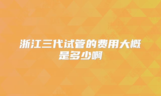 浙江三代试管的费用大概是多少啊