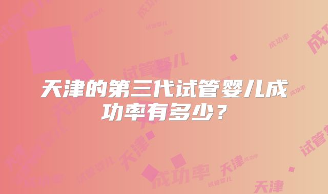 天津的第三代试管婴儿成功率有多少?