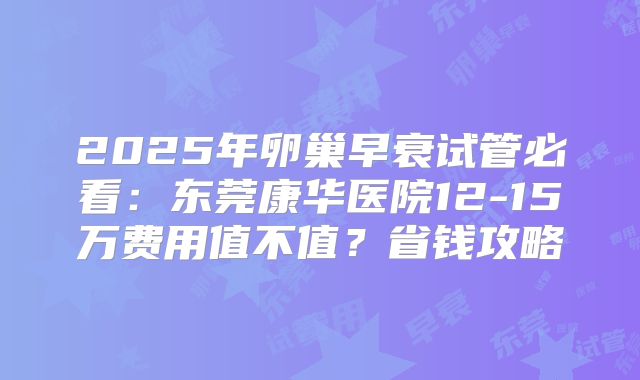 2025年卵巢早衰试管必看：东莞康华医院12-15万费用值不值？省钱攻略