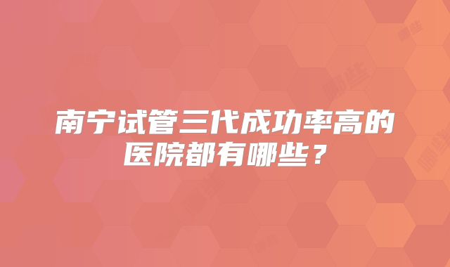 南宁试管三代成功率高的医院都有哪些？
