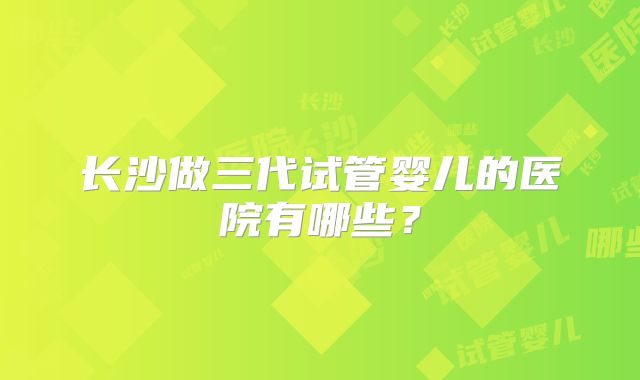 长沙做三代试管婴儿的医院有哪些?