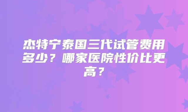 杰特宁泰国三代试管费用多少？哪家医院性价比更高？