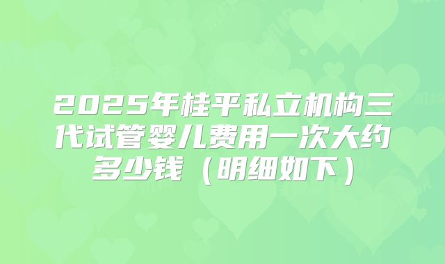 2025年桂平私立机构三代试管婴儿费用一次大约多少钱(明细如下)
