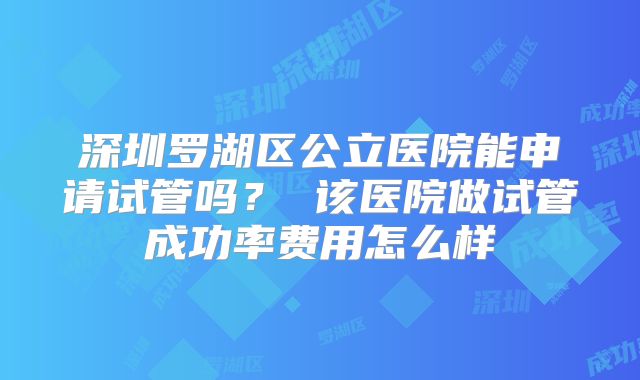 深圳罗湖区公立医院能申请试管吗？ 该医院做试管成功率费用怎么样