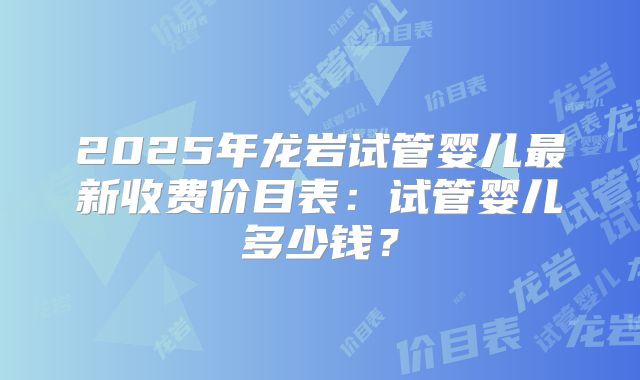 2025年龙岩试管婴儿最新收费价目表：试管婴儿多少钱？