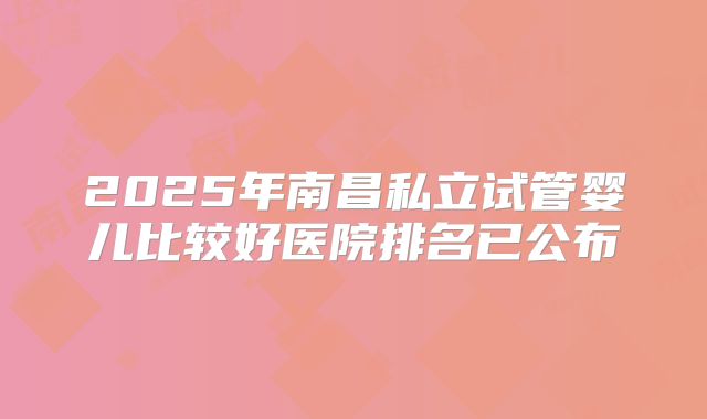 2025年南昌私立试管婴儿比较好医院排名已公布