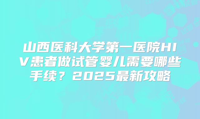 山西医科大学第一医院HIV患者做试管婴儿需要哪些手续？2025最新攻略