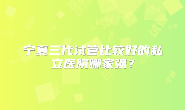 宁夏三代试管比较好的私立医院哪家强？