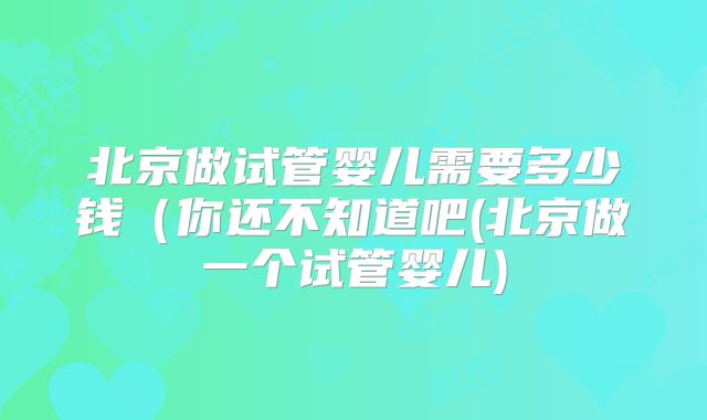 北京做试管婴儿需要多少钱（你还不知道吧(北京做一个试管婴儿)