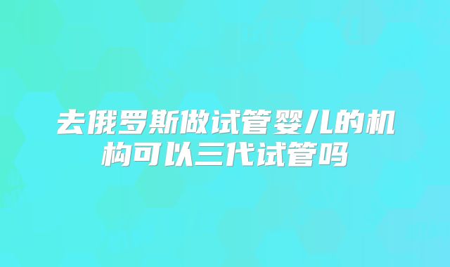 去俄罗斯做试管婴儿的机构可以三代试管吗