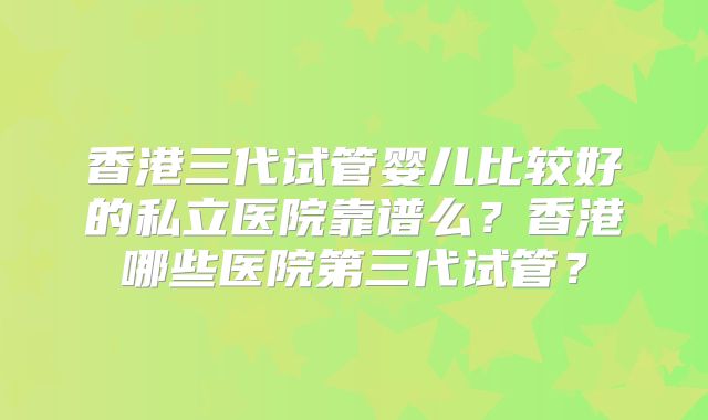 香港三代试管婴儿比较好的私立医院靠谱么？香港哪些医院第三代试管？