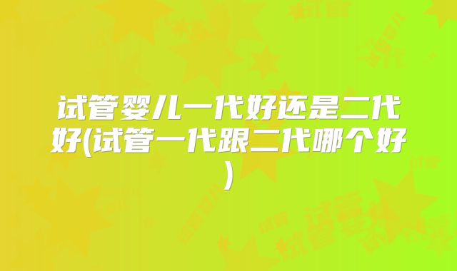试管婴儿一代好还是二代好(试管一代跟二代哪个好)