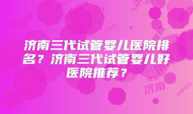 济南三代试管婴儿医院排名？济南三代试管婴儿好医院推荐？