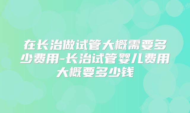 在长治做试管大概需要多少费用-长治试管婴儿费用大概要多少钱