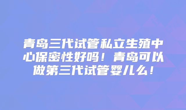 青岛三代试管私立生殖中心保密性好吗！青岛可以做第三代试管婴儿么！