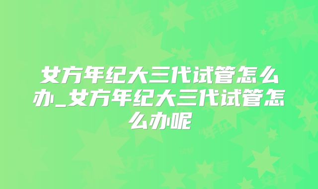 女方年纪大三代试管怎么办_女方年纪大三代试管怎么办呢