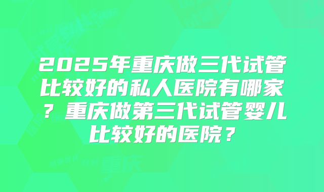2025年重庆做三代试管比较好的私人医院有哪家?重庆做第三代试管婴儿比较好的医院?