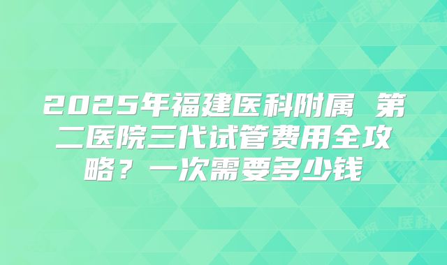 2025年福建医科附属 第二医院三代试管费用全攻略？一次需要多少钱
