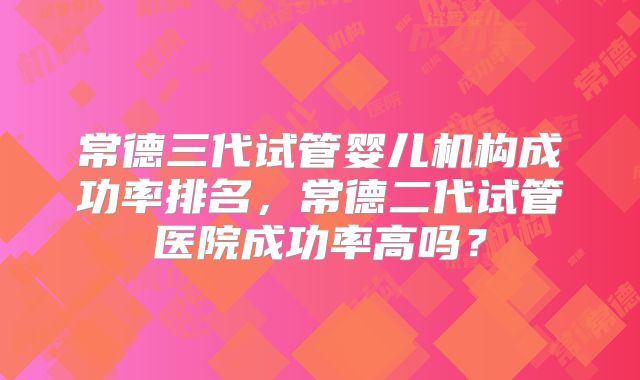 常德三代试管婴儿机构成功率排名，常德二代试管医院成功率高吗？