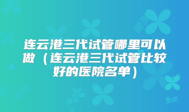 连云港三代试管哪里可以做（连云港三代试管比较好的医院名单）