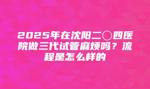 2025年在沈阳二〇四医院做三代试管麻烦吗？流程是怎么样的
