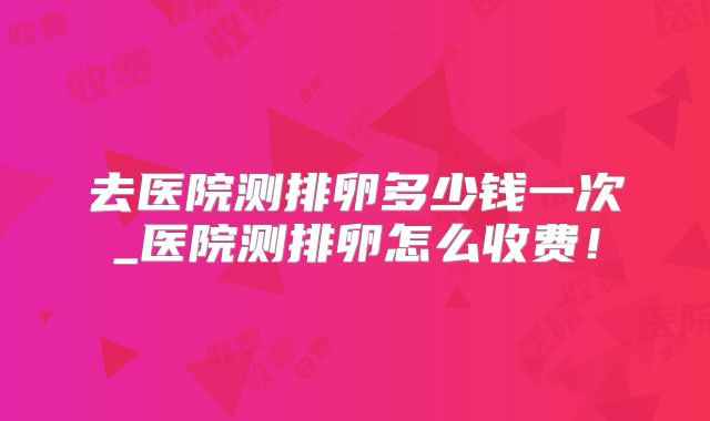 去医院测排卵多少钱一次_医院测排卵怎么收费！