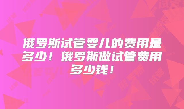 俄罗斯试管婴儿的费用是多少！俄罗斯做试管费用多少钱！