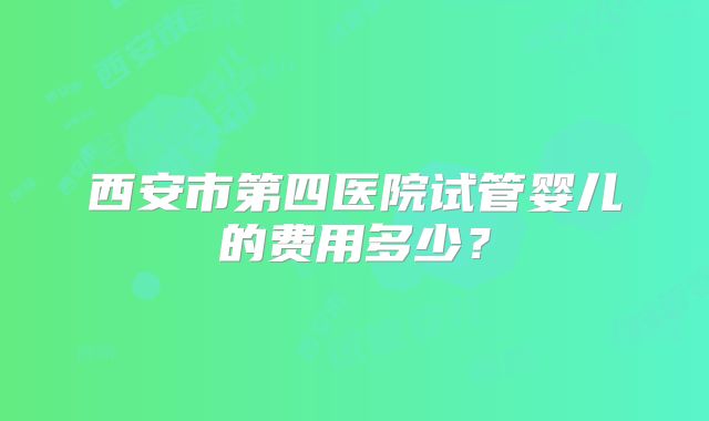 西安市第四医院试管婴儿的费用多少？