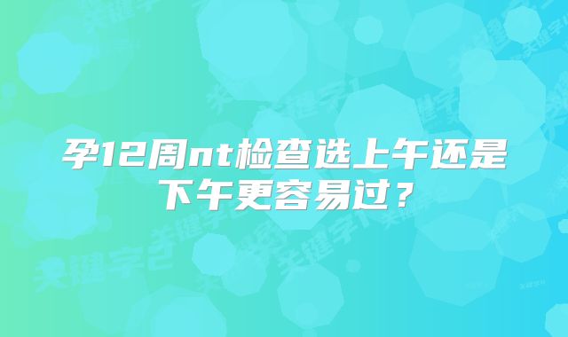 孕12周nt检查选上午还是下午更容易过?