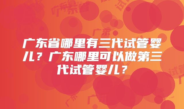 广东省哪里有三代试管婴儿?广东哪里可以做第三代试管婴儿?