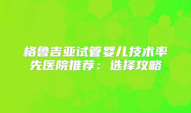 格鲁吉亚试管婴儿技术率先医院推荐:选择攻略