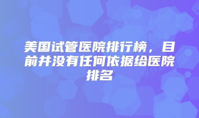 美国试管医院排行榜,目前并没有任何依据给医院排名