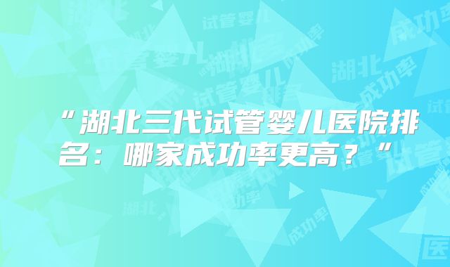 “湖北三代试管婴儿医院排名：哪家成功率更高？”