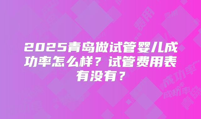 2025青岛做试管婴儿成功率怎么样？试管费用表有没有？