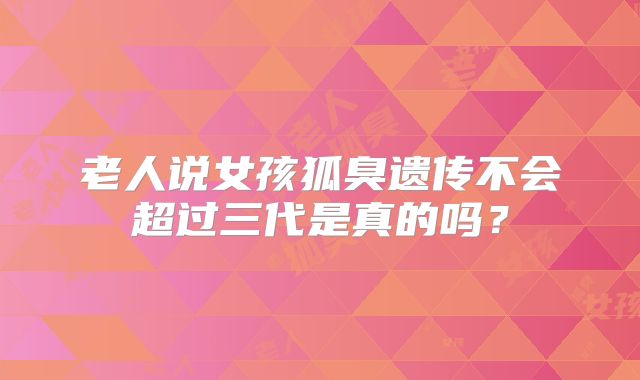 老人说女孩狐臭遗传不会超过三代是真的吗？