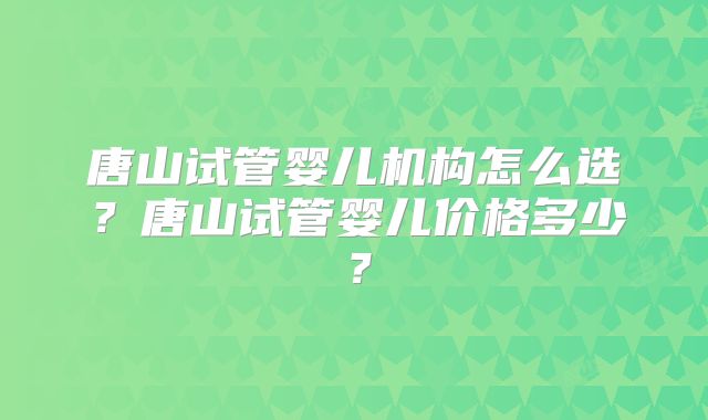 唐山试管婴儿机构怎么选？唐山试管婴儿价格多少？