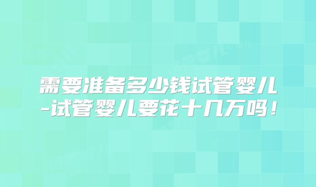 需要准备多少钱试管婴儿-试管婴儿要花十几万吗!