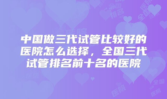 中国做三代试管比较好的医院怎么选择，全国三代试管排名前十名的医院