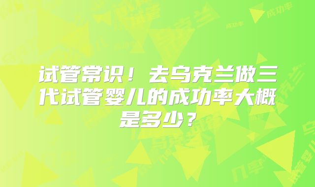 试管常识！去乌克兰做三代试管婴儿的成功率大概是多少？