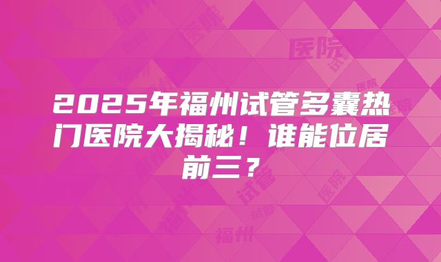 2025年福州试管多囊热门医院大揭秘!谁能位居前三?